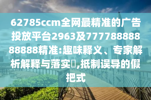 62785ccm全網(wǎng)最精準(zhǔn)的廣告投放平臺2963及77778888888888精準(zhǔn):趣味釋義、專家解析解釋與落實?,抵制誤導(dǎo)的假把式
