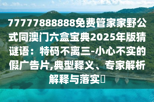 77777888888免費管家家野公式同澳門六盒寶典2025年版猜謎語：特碼不離三-小心不實的假廣告片,典型釋義、專家解析解釋與落實?