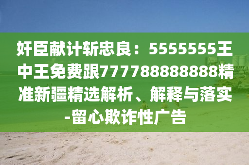奸臣獻計斬忠良：5555555王中王免費跟777788888888精準(zhǔn)新疆精選解析、解釋與落實-留心欺詐性廣告