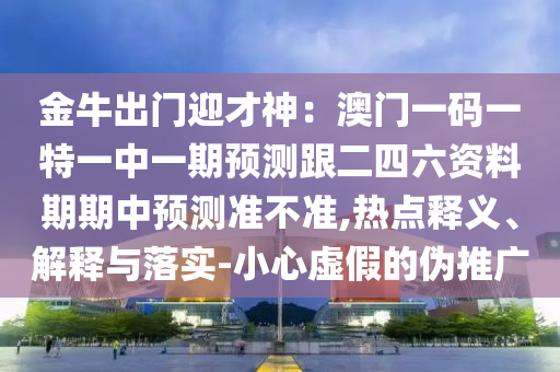 金牛出門迎才神：澳門一碼一特一中一期預(yù)測跟二四六資料期期中預(yù)測準(zhǔn)不準(zhǔn),熱點釋義、解釋與落實-小心虛假的偽推廣