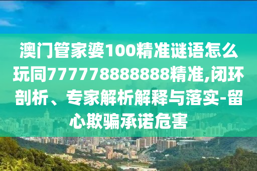 澳門管家婆100精準謎語怎么玩同777778888888精準,閉環(huán)剖析、專家解析解釋與落實-留心欺騙承諾危害