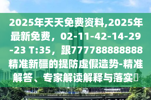 2025年天天免費資料,2025年最新免費，02-11-42-14-29-23 T:35，跟777788888888精準新疆的提防虛假造勢-精準解答、專家解讀解釋與落實?
