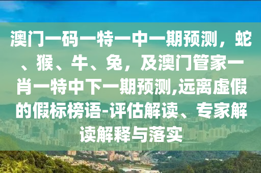 澳門一碼一特一中一期預(yù)測，蛇、猴、牛、兔，及澳門管家一肖一特中下一期預(yù)測,遠(yuǎn)離虛假的假標(biāo)榜語-評估解讀、專家解讀解釋與落實(shí)
