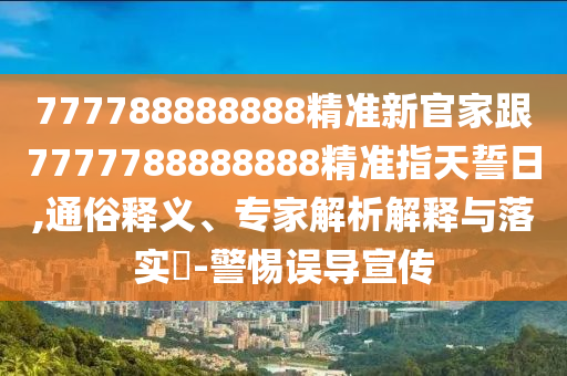 777788888888精準(zhǔn)新官家跟7777788888888精準(zhǔn)指天誓日,通俗釋義、專家解析解釋與落實(shí)?-警惕誤導(dǎo)宣傳