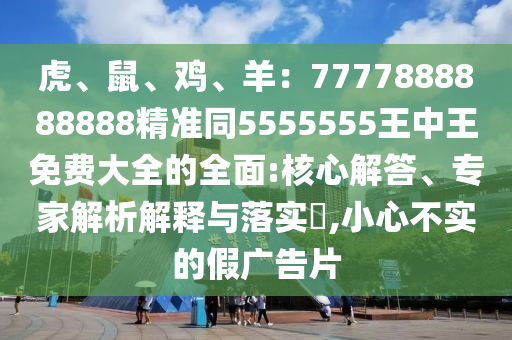 虎、鼠、雞、羊：7777888888888精準(zhǔn)同5555555王中王免費(fèi)大全的全面:核心解答、專家解析解釋與落實(shí)?,小心不實(shí)的假廣告片
