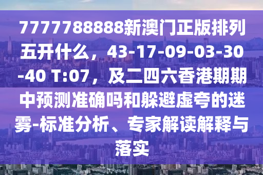 7777788888新澳門正版排列五開什么，43-17-09-03-30-40 T:07，及二四六香港期期中預(yù)測(cè)準(zhǔn)確嗎和躲避虛夸的迷霧-標(biāo)準(zhǔn)分析、專家解讀解釋與落實(shí)