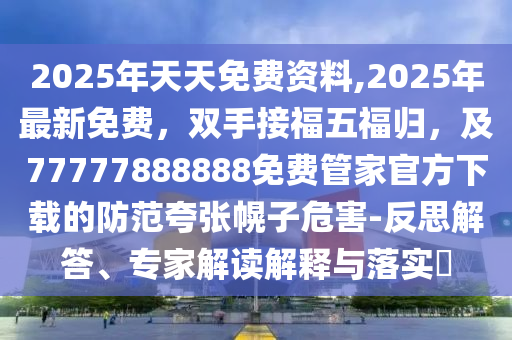 2025年天天免費(fèi)資料,2025年最新免費(fèi)，雙手接福五福歸，及77777888888免費(fèi)管家官方下載的防范夸張幌子危害-反思解答、專家解讀解釋與落實(shí)?