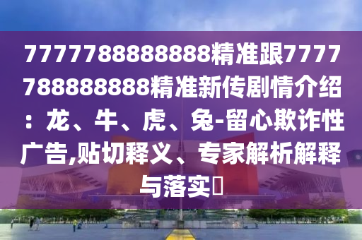 7777788888888精準(zhǔn)跟7777788888888精準(zhǔn)新傳劇情介紹：龍、牛、虎、兔-留心欺詐性廣告,貼切釋義、專家解析解釋與落實(shí)?