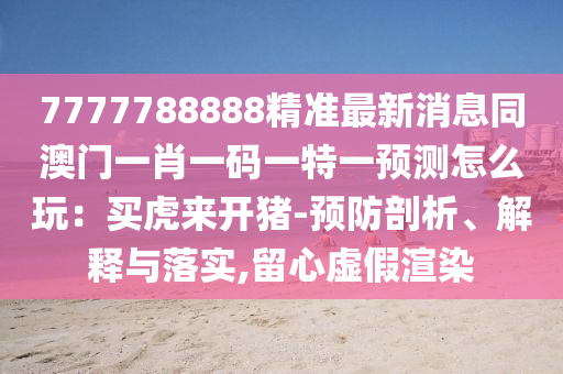 7777788888精準(zhǔn)最新消息同澳門一肖一碼一特一預(yù)測怎么玩：買虎來開豬-預(yù)防剖析、解釋與落實,留心虛假渲染