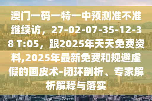 澳門一碼一特一中預(yù)測準(zhǔn)不準(zhǔn)繼續(xù)訪，27-02-07-35-12-38 T:05，跟2025年天天免費(fèi)資料,2025年最新免費(fèi)和規(guī)避虛假的畫皮術(shù)-閉環(huán)剖析、專家解析解釋與落實(shí)