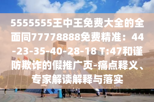 5555555王中王免費(fèi)大全的全面同77778888免費(fèi)精準(zhǔn)：44-23-35-40-28-18 T:47和謹(jǐn)防欺詐的假推廣頁(yè)-痛點(diǎn)釋義、專(zhuān)家解讀解釋與落實(shí)