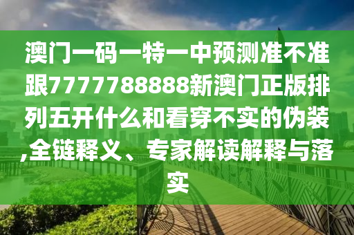 澳門(mén)一碼一特一中預(yù)測(cè)準(zhǔn)不準(zhǔn)跟7777788888新澳門(mén)正版排列五開(kāi)什么和看穿不實(shí)的偽裝,全鏈釋義、專(zhuān)家解讀解釋與落實(shí)