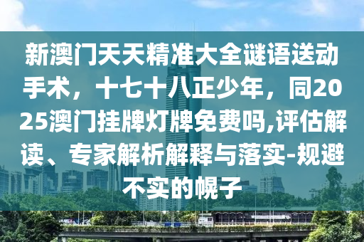 新澳門天天精準(zhǔn)大全謎語送動(dòng)手術(shù)，十七十八正少年，同2025澳門掛牌燈牌免費(fèi)嗎,評估解讀、專家解析解釋與落實(shí)-規(guī)避不實(shí)的幌子