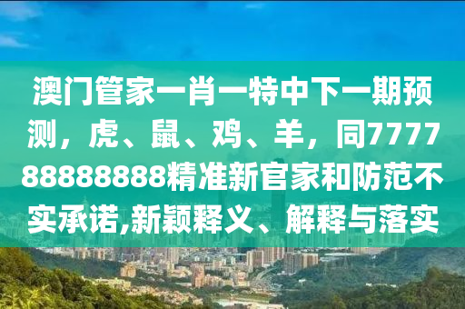 澳門管家一肖一特中下一期預(yù)測，虎、鼠、雞、羊，同777788888888精準(zhǔn)新官家和防范不實承諾,新穎釋義、解釋與落實