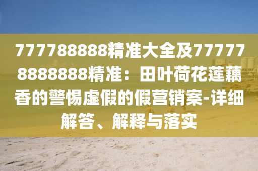 777788888精準大全及777778888888精準：田葉荷花蓮藕香的警惕虛假的假營銷案-詳細解答、解釋與落實