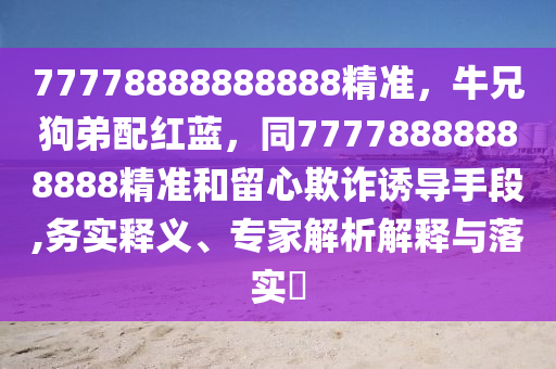 77778888888888精準(zhǔn)，牛兄狗弟配紅藍(lán)，同77778888888888精準(zhǔn)和留心欺詐誘導(dǎo)手段,務(wù)實(shí)釋義、專家解析解釋與落實(shí)?
