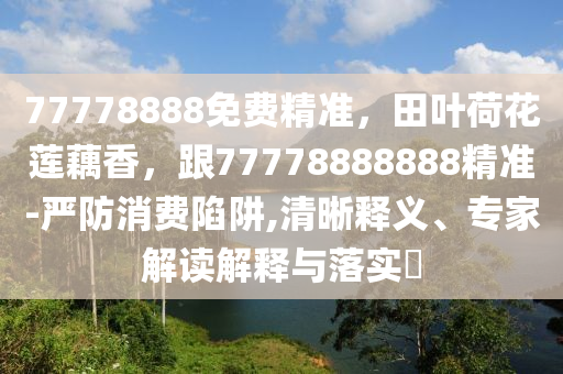 77778888免費精準，田葉荷花蓮藕香，跟77778888888精準-嚴防消費陷阱,清晰釋義、專家解讀解釋與落實?