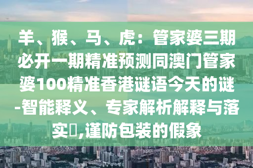 羊、猴、馬、虎：管家婆三期必開一期精準(zhǔn)預(yù)測(cè)同澳門管家婆100精準(zhǔn)香港謎語(yǔ)今天的謎-智能釋義、專家解析解釋與落實(shí)?,謹(jǐn)防包裝的假象