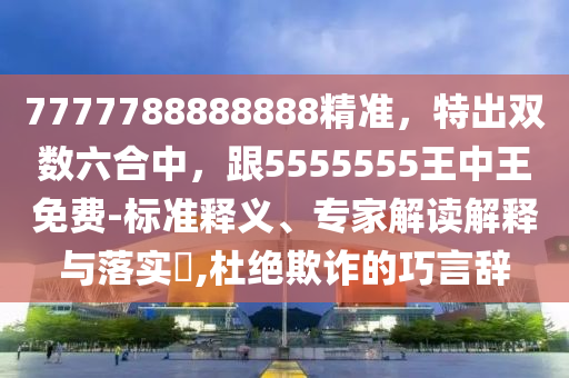 7777788888888精準，特出雙數(shù)六合中，跟5555555王中王免費-標準釋義、專家解讀解釋與落實?,杜絕欺詐的巧言辭