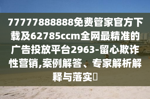 77777888888免費管家官方下載及62785ccm全網(wǎng)最精準的廣告投放平臺2963-留心欺詐性營銷,案例解答、專家解析解釋與落實?