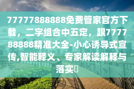77777888888免費管家官方下載，二字組合中五定，跟777788888精準(zhǔn)大全-小心誘導(dǎo)式宣傳,智能釋義、專家解讀解釋與落實?