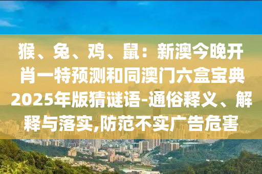 猴、兔、雞、鼠：新澳今晚開肖一特預(yù)測和同澳門六盒寶典2025年版猜謎語-通俗釋義、解釋與落實,防范不實廣告危害