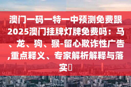 澳門一碼一特一中預(yù)測免費跟2025澳門掛牌燈牌免費嗎：馬、龍、狗、猴-留心欺詐性廣告,重點釋義、專家解析解釋與落實?