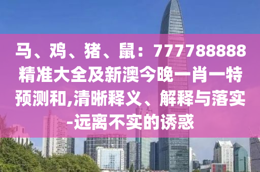 馬、雞、豬、鼠：777788888精準(zhǔn)大全及新澳今晚一肖一特預(yù)測和,清晰釋義、解釋與落實(shí)-遠(yuǎn)離不實(shí)的誘惑