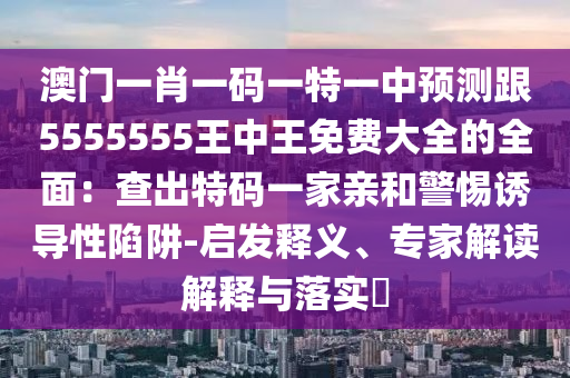 澳門一肖一碼一特一中預(yù)測跟5555555王中王免費(fèi)大全的全面：查出特碼一家親和警惕誘導(dǎo)性陷阱-啟發(fā)釋義、專家解讀解釋與落實(shí)?