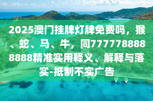 2025澳門掛牌燈牌免費嗎，猴、蛇、馬、牛，同7777788888888精準實用釋義、解釋與落實-抵制不實廣告石家莊阿鷗環(huán)保科技有限公司