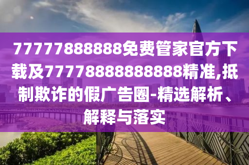 77777888888免費(fèi)管家官方下載及77778888888888精準(zhǔn),抵制欺詐的假廣告圈-精選解析、解釋與落實(shí)