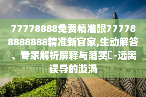 77778888免費(fèi)精準(zhǔn)跟777788888888精準(zhǔn)新官家,生動解答、專家解析解釋與落實(shí)?-遠(yuǎn)離誤導(dǎo)的漩渦