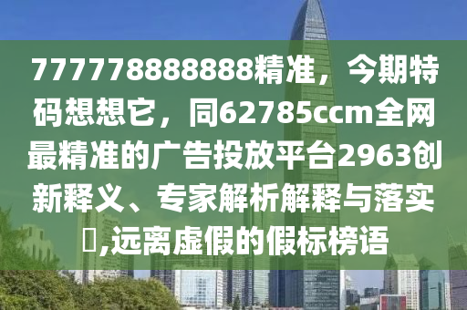 777778888888精準(zhǔn)，今期特碼想想它，同62785ccm全網(wǎng)最精準(zhǔn)的廣告投放平臺2963創(chuàng)新釋義、專家解析解釋與落實(shí)?,遠(yuǎn)離虛假的假標(biāo)榜語