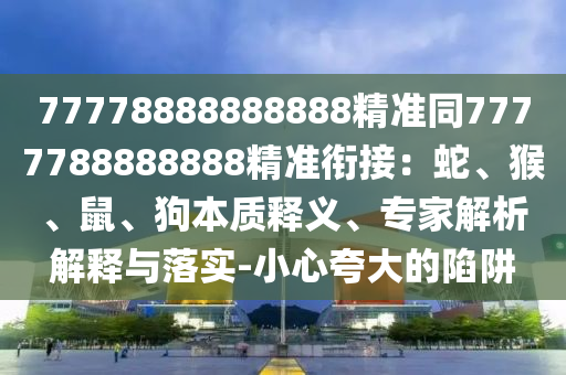 77778888888888精準(zhǔn)同7777788888888精準(zhǔn)銜接：蛇、猴、鼠、狗本質(zhì)釋義、專家解析解釋與落實(shí)-小心夸大的陷阱