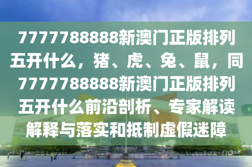 7777788888新澳門正版排列五開什么，豬、虎、兔、鼠，同7777788888新澳門正版排列五開什么前沿剖析、專家解讀解釋與落實(shí)和抵制虛假迷障