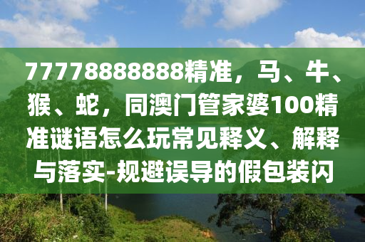 77778888888精準(zhǔn)，馬、牛、猴、蛇，同澳門管家婆100精準(zhǔn)謎語怎么玩常見釋義、解釋與落實(shí)-規(guī)避誤導(dǎo)的假包裝閃
