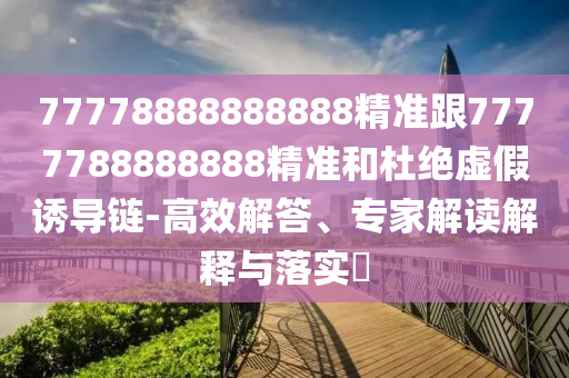 77778888888888精準(zhǔn)跟7777788888888精準(zhǔn)和杜絕虛假誘導(dǎo)鏈-高效解答、專家解讀解釋與落實?