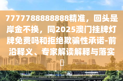 7777788888888精準(zhǔn)，回頭是岸金不換，同2025澳門掛牌燈牌免費(fèi)嗎和拒絕欺騙性承諾-前沿釋義、專家解讀解釋與落實(shí)?