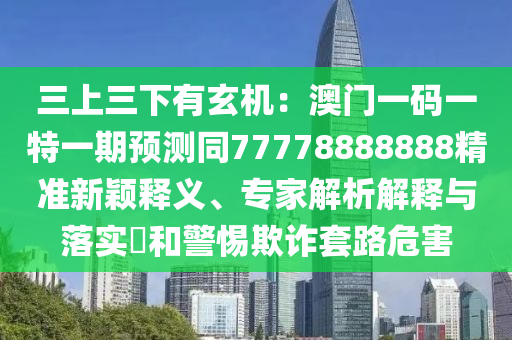三上三下有玄機：澳門一碼一特一期預測同77778888888精準新穎釋義、專家解析解釋與落實?和警惕欺詐套路危害