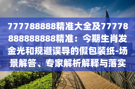 777788888精準(zhǔn)大全及77778888888888精準(zhǔn)：今期生肖發(fā)金光和規(guī)避誤導(dǎo)的假包裝紙-場(chǎng)景解答、專(zhuān)家解析解釋與落實(shí)