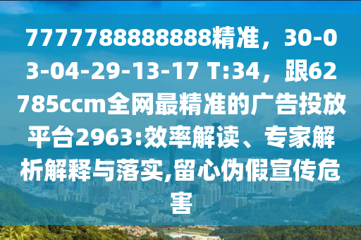 7777788888888精準，30-03-04-29-13-17 T:34，跟62785ccm全網(wǎng)最精準的廣告投放平臺2963:效率解讀、專家解析解釋與落實,留心偽假宣傳危害
