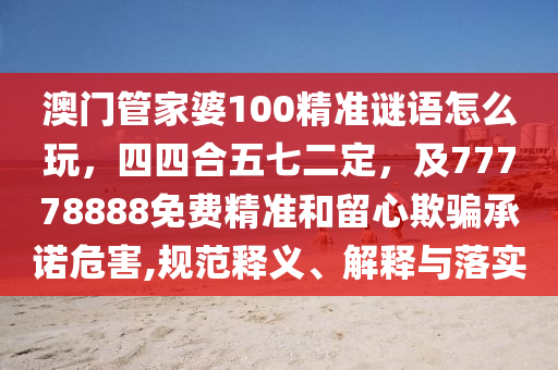 澳門管家婆100精準(zhǔn)謎語怎么玩，四四合五七二定，及77778888免費(fèi)精準(zhǔn)和留心欺騙承諾危害,規(guī)范釋義、解釋與落實(shí)
