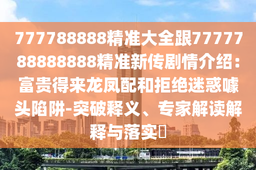777788888精準(zhǔn)大全跟7777788888888精準(zhǔn)新傳劇情介紹：富貴得來(lái)龍鳳配和拒絕迷惑噱頭陷阱-突破釋義、專家解讀解釋與落實(shí)?