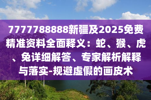7777788888新疆及2025免費(fèi)精準(zhǔn)資料全面釋義：蛇、猴、虎、兔詳細(xì)解答、專家解析解釋與落實(shí)-規(guī)避虛假的畫皮術(shù)