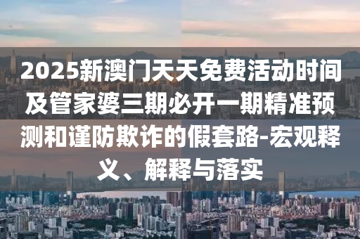 2025新澳門天天免費(fèi)活動(dòng)時(shí)間及管家婆三期必開一期精準(zhǔn)預(yù)測(cè)和謹(jǐn)防欺詐的假套路-宏觀釋義、解釋與落實(shí)