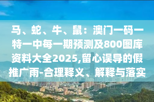 馬、蛇、牛、鼠：澳門一碼一特一中每一期預測及800圖庫資料大全2025,留心誤導的假推廣雨-合理釋義、解釋與落實