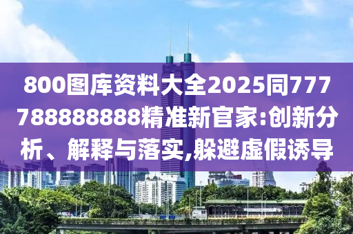 800圖庫資料大全2025同777788888888精準新官家:創(chuàng)新分析、解釋與落實,躲避虛假誘導