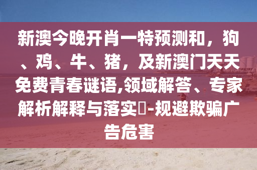 新澳今晚開肖一特預測和，狗、雞、牛、豬，及新澳門天天免費青春謎語,領域解答、專家解析解釋與落實?-規(guī)避欺騙廣告危害