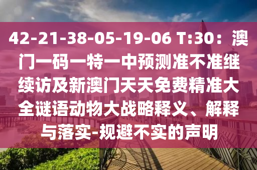 42-21-38-05-19-06 T:30：澳門一碼一特一中預測準不準繼續(xù)訪及新澳門天天免費精準大全謎語動物大戰(zhàn)略釋義、解釋與落實-規(guī)避不實的聲明