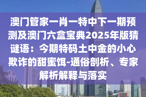 澳門管家一肖一特中下一期預(yù)測(cè)及澳門六盒寶典2025年版猜謎語(yǔ)：今期特碼土中金的小心欺詐的甜蜜餌-通俗剖析、專家解析解釋與落實(shí)